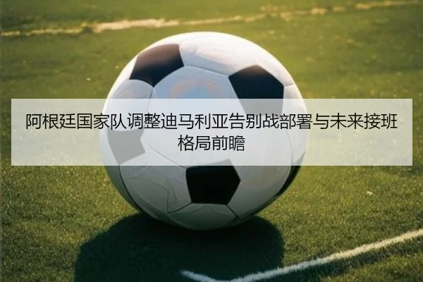 阿根廷国家队调整迪马利亚告别战部署与未来接班格局前瞻
