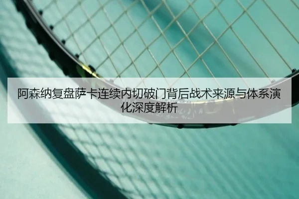 阿森纳复盘萨卡连续内切破门背后战术来源与体系演化深度解析