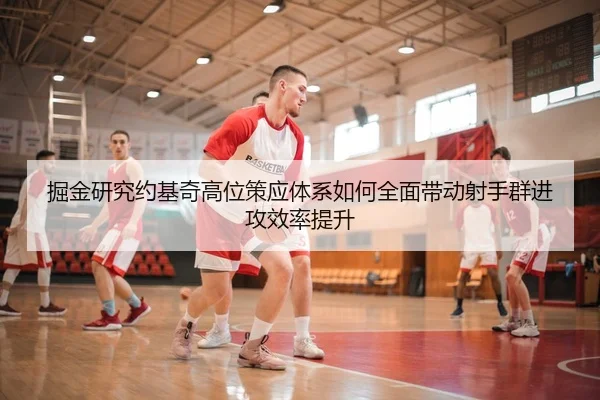 掘金研究约基奇高位策应体系如何全面带动射手群进攻效率提升（kaiyun）